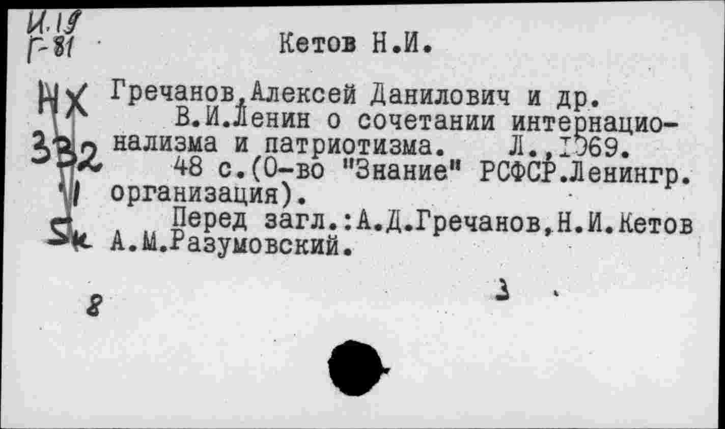 ﻿и. //	~
•	Кетов Н.И.
^Гречанрв,Алексей Данилович и др.
В.И.Ленин о сочетании интернацио-
> нализма и патриотизма. Л.,1369.
*	48 с.(0-во "Знание” РСФСР.Ленингр.
организация).
Перед загл.:А.Д.Гречанов.Н.И.Кетов А.М.Разумовский.
3